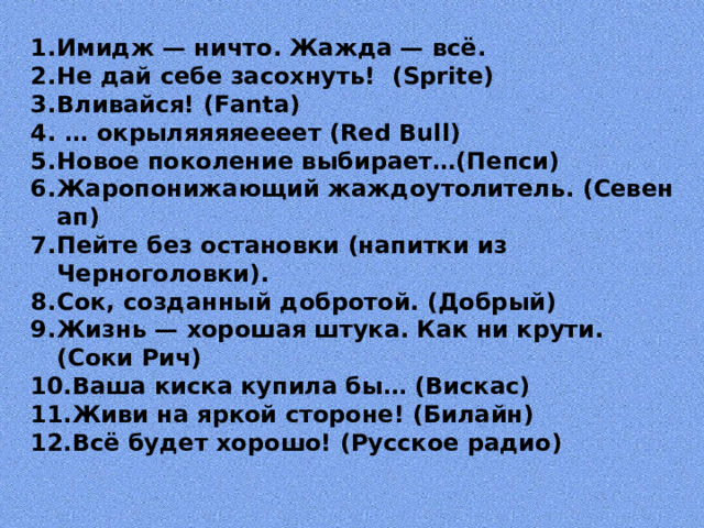Имидж — ничто. Жажда — всё. Не дай себе засохнуть! (Sprite) Вливайся! (Fanta) … окрыляяяяеееет (Red Bull) Новое поколение выбирает…(Пепси) Жаропонижающий жаждоутолитель. (Севен ап) Пейте без остановки (напитки из Черноголовки). Сок, созданный добротой. (Добрый) Жизнь — хорошая штука. Как ни крути. (Соки Рич) Ваша киска купила бы… (Вискас) Живи на яркой стороне! (Билайн) Всё будет хорошо! (Русское радио)  