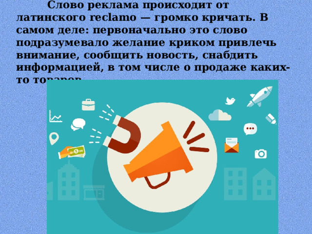  Слово реклама происходит от латинского reclamo — громко кричать. В самом деле: первоначально это слово подразумевало желание криком привлечь внимание, сообщить новость, снабдить информацией, в том числе о продаже каких-то товаров. 