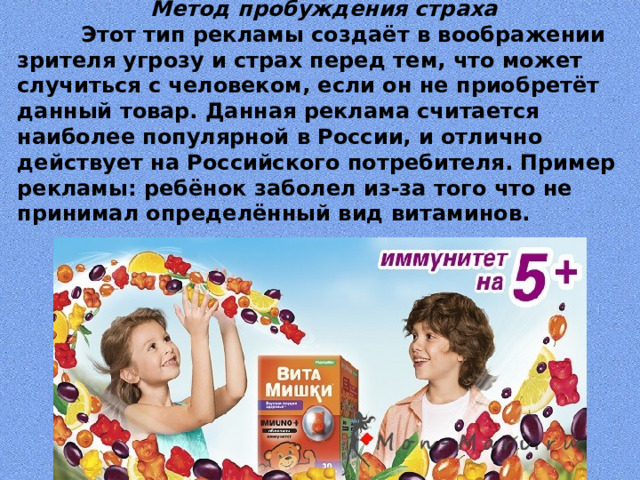   Метод пробуждения страха  Этот тип рекламы создаёт в воображении зрителя угрозу и страх перед тем, что может случиться с человеком, если он не приобретёт данный товар. Данная реклама считается наиболее популярной в России, и отлично действует на Российского потребителя. Пример рекламы: ребёнок заболел из-за того что не принимал определённый вид витаминов.    