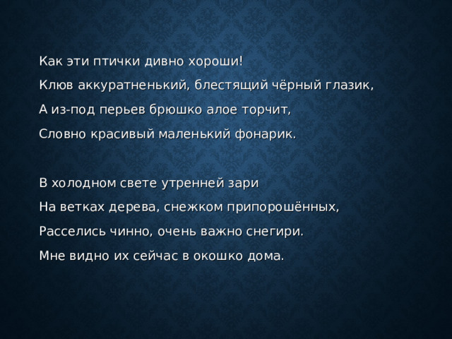 Как эти птички дивно хороши! Клюв аккуратненький, блестящий чёрный глазик, А из-под перьев брюшко алое торчит, Словно красивый маленький фонарик.   В холодном свете утренней зари На ветках дерева, снежком припорошённых, Расселись чинно, очень важно снегири. Мне видно их сейчас в окошко дома. 