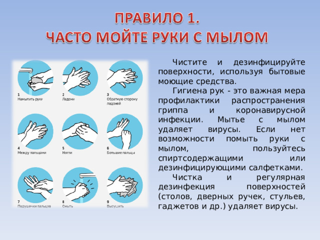 Чистите и дезинфицируйте поверхности, используя бытовые моющие средства. Гигиена рук - это важная мера профилактики распространения гриппа и коронавирусной инфекции. Мытье с мылом удаляет вирусы. Если нет возможности помыть руки с мылом, пользуйтесь спиртсодержащими или дезинфицирующими салфетками. Чистка и регулярная дезинфекция поверхностей (столов, дверных ручек, стульев, гаджетов и др.) удаляет вирусы. 