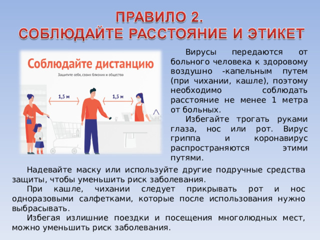 Вирусы передаются от больного человека к здоровому воздушно -капельным путем (при чихании, кашле), поэтому необходимо соблюдать расстояние не менее 1 метра от больных. Избегайте трогать руками глаза, нос или рот. Вирус гриппа и коронавирус распространяются этими путями. Надевайте маску или используйте другие подручные средства защиты, чтобы уменьшить риск заболевания. При кашле, чихании следует прикрывать рот и нос одноразовыми салфетками, которые после использования нужно выбрасывать. Избегая излишние поездки и посещения многолюдных мест, можно уменьшить риск заболевания. 