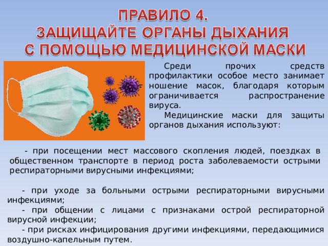 Среди прочих средств профилактики особое место занимает ношение масок, благодаря которым ограничивается распространение вируса. Медицинские маски для защиты органов дыхания используют: - при посещении мест массового скопления людей, поездках в общественном транспорте в период роста заболеваемости острыми респираторными вирусными инфекциями; - при уходе за больными острыми респираторными вирусными инфекциями; - при общении с лицами с признаками острой респираторной вирусной инфекции; - при рисках инфицирования другими инфекциями, передающимися воздушно-капельным путем. 