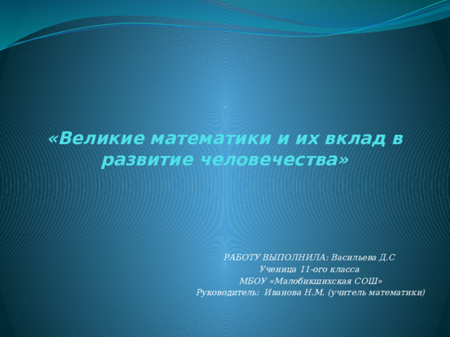 «Великие математики и их вклад в развитие человечества» РАБОТУ ВЫПОЛНИЛА: Васильева Д.С Ученица 11-ого класса МБОУ «Малобикшихская СОШ» Руководитель: Иванова Н.М. (учитель математики)  