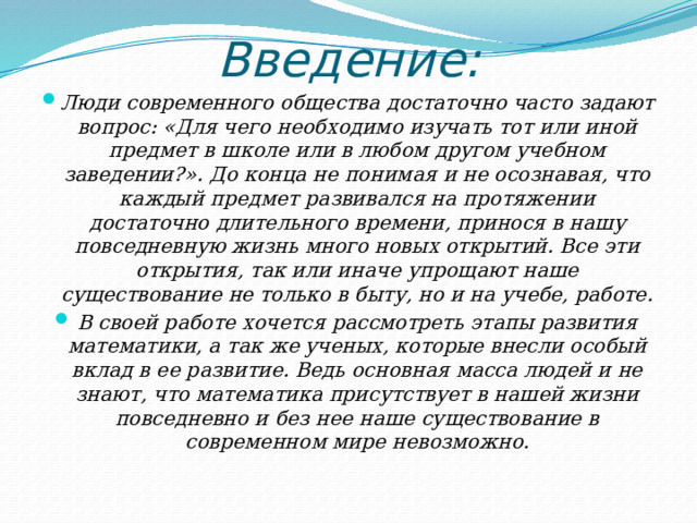 Введение: Люди современного общества достаточно часто задают вопрос: «Для чего необходимо изучать тот или иной предмет в школе или в любом другом учебном заведении?». До конца не понимая и не осознавая, что каждый предмет развивался на протяжении достаточно длительного времени, принося в нашу повседневную жизнь много новых открытий. Все эти открытия, так или иначе упрощают наше существование не только в быту, но и на учебе, работе. В своей работе хочется рассмотреть этапы развития математики, а так же ученых, которые внесли особый вклад в ее развитие. Ведь основная масса людей и не знают, что математика присутствует в нашей жизни повседневно и без нее наше существование в современном мире невозможно.  