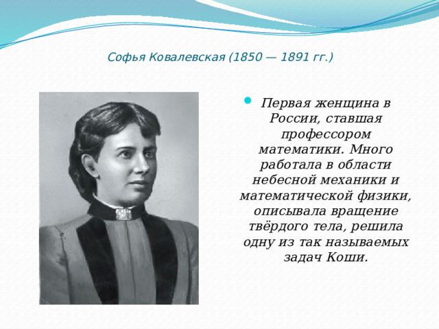   Софья Ковалевская (1850 — 1891 гг.)   Первая женщина в России, ставшая профессором математики. Много работала в области небесной механики и математической физики, описывала вращение твёрдого тела, решила одну из так называемых задач Коши.   
