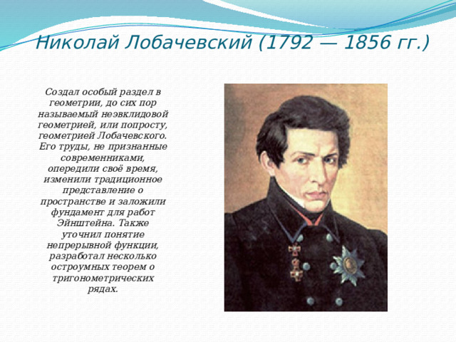 Николай Лобачевский (1792 — 1856 гг.)   Создал особый раздел в геометрии, до сих пор называемый неэвклидовой геометрией, или попросту, геометрией Лобачевского. Его труды, не признанные современниками, опередили своё время, изменили традиционное представление о пространстве и заложили фундамент для работ Эйнштейна. Также уточнил понятие непрерывной функции, разработал несколько остроумных теорем о тригонометрических рядах.   