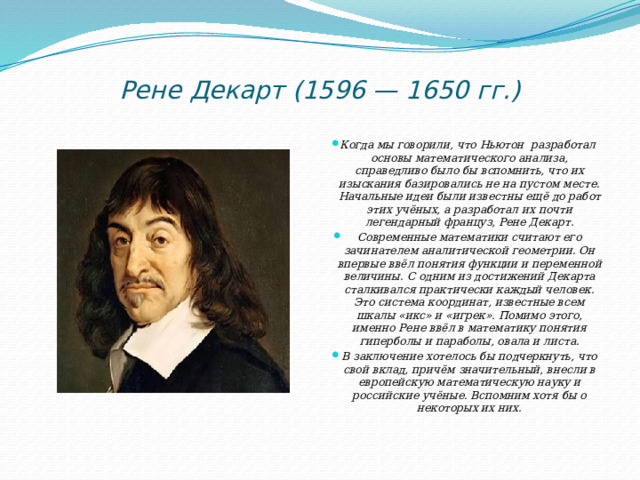 Рене Декарт (1596 — 1650 гг.)   Когда мы говорили, что Ньютон разработал основы математического анализа, справедливо было бы вспомнить, что их изыскания базировались не на пустом месте. Начальные идеи были известны ещё до работ этих учёных, а разработал их почти легендарный француз, Рене Декарт. Современные математики считают его зачинателем аналитической геометрии. Он впервые ввёл понятия функции и переменной величины. С одним из достижений Декарта сталкивался практически каждый человек. Это система координат, известные всем шкалы «икс» и «игрек». Помимо этого, именно Рене ввёл в математику понятия гиперболы и параболы, овала и листа. В заключение хотелось бы подчеркнуть, что свой вклад, причём значительный, внесли в европейскую математическую науку и российские учёные. Вспомним хотя бы о некоторых их них. 