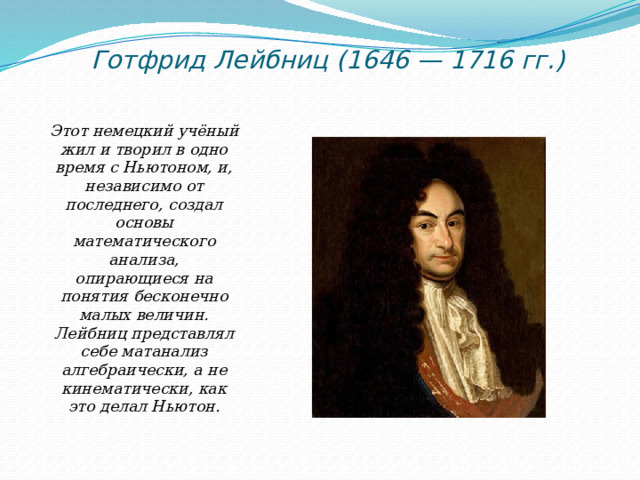 Готфрид Лейбниц (1646 — 1716 гг.) Этот немецкий учёный жил и творил в одно время с Ньютоном, и, независимо от последнего, создал основы математического анализа, опирающиеся на понятия бесконечно малых величин. Лейбниц представлял себе матанализ алгебраически, а не кинематически, как это делал Ньютон. 