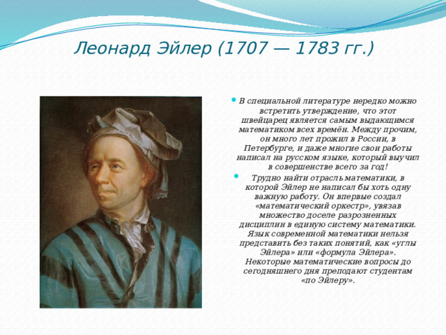 Леонард Эйлер (1707 — 1783 гг.)   В специальной литературе нередко можно встретить утверждение, что этот швейцарец является самым выдающимся математиком всех времён. Между прочим, он много лет прожил в России, в Петербурге, и даже многие свои работы написал на русском языке, который выучил в совершенстве всего за год! Трудно найти отрасль математики, в которой Эйлер не написал бы хоть одну важную работу. Он впервые создал «математический оркестр», увязав множество доселе разрозненных дисциплин в единую систему математики. Язык современной математики нельзя представить без таких понятий, как «углы Эйлера» или «формула Эйлера». Некоторые математические вопросы до сегодняшнего дня преподают студентам «по Эйлеру». 