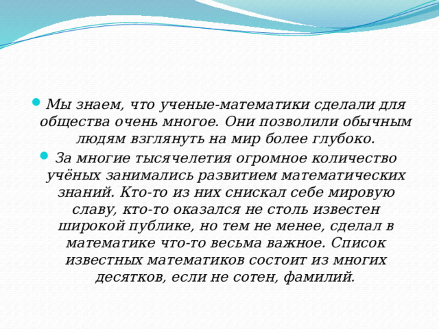 Мы знаем, что ученые-математики сделали для общества очень многое. Они позволили обычным людям взглянуть на мир более глубоко. За многие тысячелетия огромное количество учёных занимались развитием математических знаний. Кто-то из них снискал себе мировую славу, кто-то оказался не столь известен широкой публике, но тем не менее, сделал в математике что-то весьма важное. Список известных математиков состоит из многих десятков, если не сотен, фамилий. 