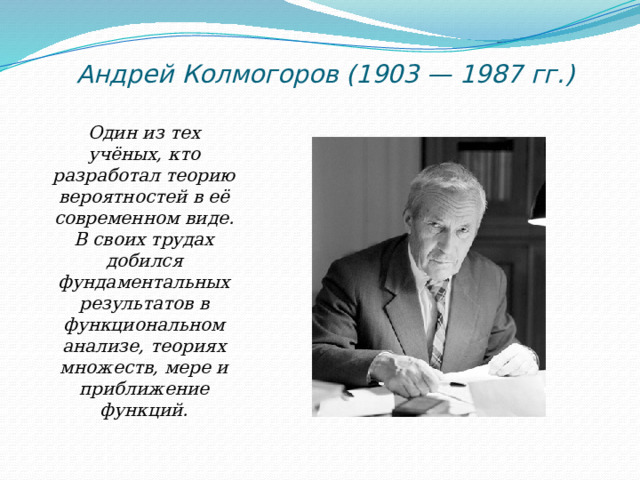 Андрей Колмогоров (1903 — 1987 гг.)   Один из тех учёных, кто разработал теорию вероятностей в её современном виде. В своих трудах добился фундаментальных результатов в функциональном анализе, теориях множеств, мере и приближение функций. 