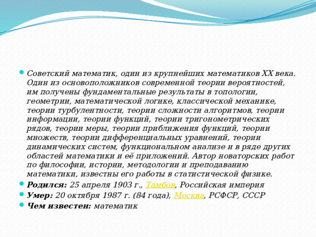 Советский математик, один из крупнейших математиков XX века. Один из основоположников современной теории вероятностей, им получены фундаментальные результаты в топологии, геометрии, математической логике, классической механике, теории турбулентности, теории сложности алгоритмов, теории информации, теории функций, теории тригонометрических рядов, теории меры, теории приближения функций, теории множеств, теории дифференциальных уравнений, теории динамических систем, функциональном анализе и в ряде других областей математики и её приложений. Автор новаторских работ по философии, истории, методологии и преподаванию математики, известны его работы в статистической физике. Родился:  25 апреля 1903 г.,  Тамбов , Российская империя Умер:  20 октября 1987 г. (84 года),  Москва , РСФСР, СССР Чем известен:  математик 