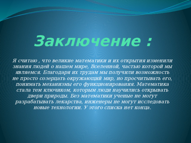 Заключение : Я считаю , что великие математики и их открытия изменили знания людей о нашем мире, Вселенной, частью которой мы являемся. Благодаря их трудам мы получили возможность не просто созерцать окружающий мир, но просчитывать его, понимать механизмы его функционирования. Математика стала тем ключиком, которым люди научились открывать двери природы. Без математики ученые не могут разрабатывать лекарства, инженеры не могут исследовать новые технологии. У этого списка нет конца. 