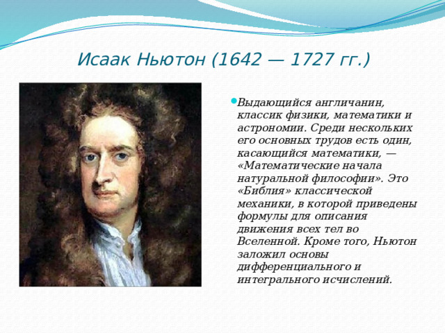 Исаак Ньютон (1642 — 1727 гг.)   Выдающийся англичанин, классик физики, математики и астрономии. Среди нескольких его основных трудов есть один, касающийся математики, — «Математические начала натуральной философии». Это «Библия» классической механики, в которой приведены формулы для описания движения всех тел во Вселенной. Кроме того, Ньютон заложил основы дифференциального и интегрального исчислений. 