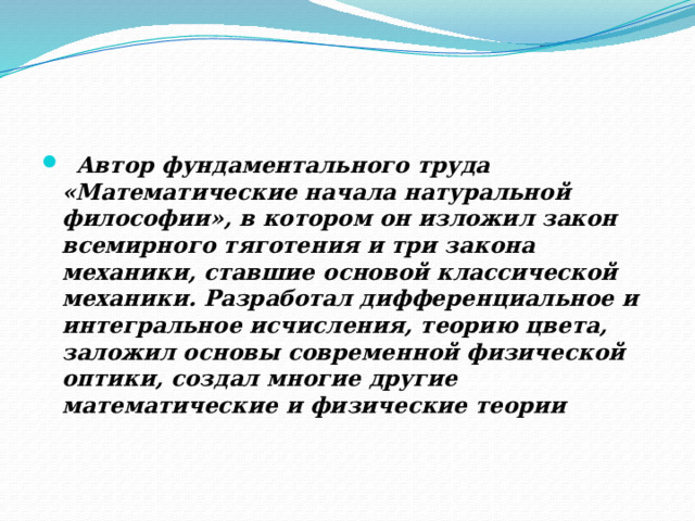 Автор фундаментального труда «Математические начала натуральной философии», в котором он изложил закон всемирного тяготения и три закона механики, ставшие основой классической механики. Разработал дифференциальное и интегральное исчисления, теорию цвета, заложил основы современной физической оптики, создал многие другие математические и физические теории    