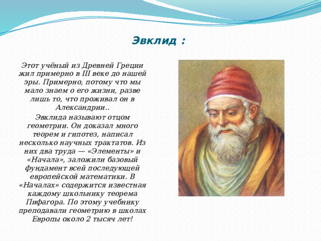 Эвклид :   Этот учёный из Древней Греции жил примерно в III веке до нашей эры. Примерно, потому что мы мало знаем о его жизни, разве лишь то, что проживал он в Александрии.. Эвклида называют отцом геометрии. Он доказал много теорем и гипотез, написал несколько научных трактатов. Из них два труда — «Элементы» и «Начала», заложили базовый фундамент всей последующей европейской математики. В «Началах» содержится известная каждому школьнику теорема Пифагора. По этому учебнику преподавали геометрию в школах Европы около 2 тысяч лет! 