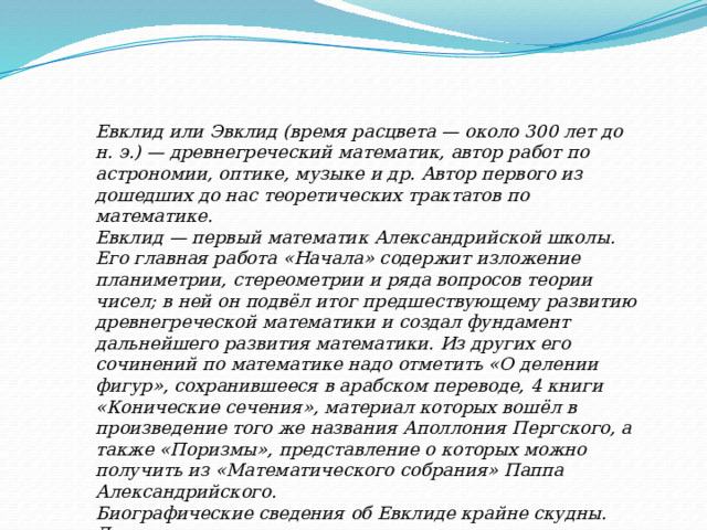 Евклид или Эвклид (время расцвета — около 300 лет до н. э.) — древнегреческий математик, автор работ по астрономии, оптике, музыке и др. Автор первого из дошедших до нас теоретических трактатов по математике.  Евклид — первый математик Александрийской школы. Его главная работа «Начала» содержит изложение планиметрии, стереометрии и ряда вопросов теории чисел; в ней он подвёл итог предшествующему развитию древнегреческой математики и создал фундамент дальнейшего развития математики. Из других его сочинений по математике надо отметить «О делении фигур», сохранившееся в арабском переводе, 4 книги «Конические сечения», материал которых вошёл в произведение того же названия Аполлония Пергского, а также «Поризмы», представление о которых можно получить из «Математического собрания» Паппа Александрийского.  Биографические сведения об Евклиде крайне скудны. Достоверным можно считать лишь то, что его научная деятельность протекала в Александрии 