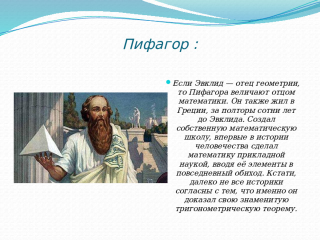 Пифагор :   Если Эвклид — отец геометрии, то Пифагора величают отцом математики. Он также жил в Греции, за полторы сотни лет до Эвклида. Создал собственную математическую школу, впервые в истории человечества сделал математику прикладной наукой, вводя её элементы в повседневный обиход. Кстати, далеко не все историки согласны с тем, что именно он доказал свою знаменитую тригонометрическую теорему. 