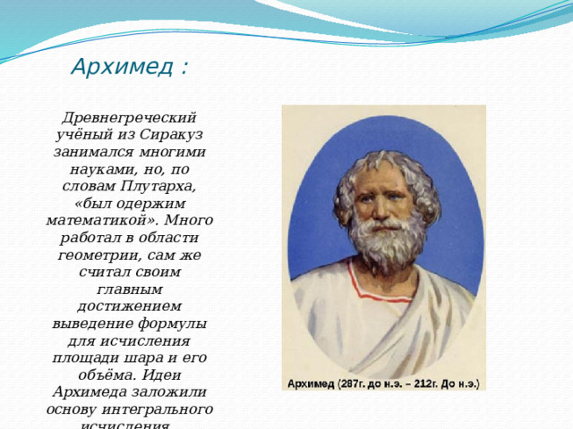 Архимед :   Древнегреческий учёный из Сиракуз занимался многими науками, но, по словам Плутарха, «был одержим математикой». Много работал в области геометрии, сам же считал своим главным достижением выведение формулы для исчисления площади шара и его объёма. Идеи Архимеда заложили основу интегрального исчисления. 