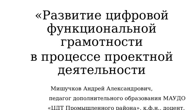 «Развитие цифровой функциональной грамотности в процессе проектной деятельности Мишучков Андрей Александрович, педагог дополнительного образования МАУДО «ЦДТ Промышленного района», к.ф.н., доцент.  