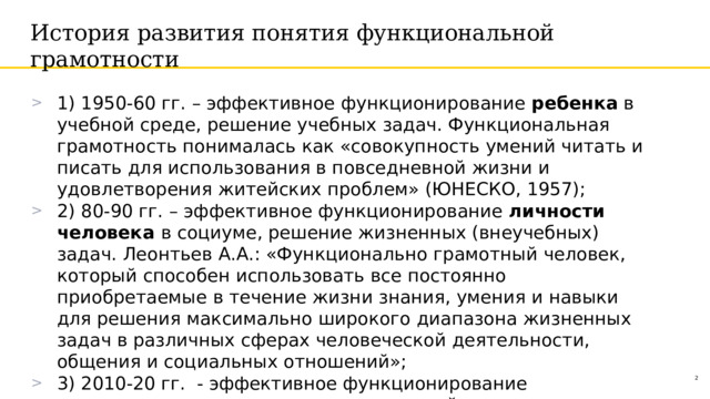 История развития понятия функциональной грамотности 1) 1950-60 гг. – эффективное функционирование ребенка в учебной среде, решение учебных задач. Функциональная грамотность понималась как «совокупность умений читать и писать для использования в повседневной жизни и удовлетворения житейских проблем» (ЮНЕСКО, 1957); 2) 80-90 гг. – эффективное функционирование личности человека в социуме, решение жизненных (внеучебных) задач. Леонтьев  А.А.:  «Функционально  грамотный  человек,  который  способен  использовать  все  постоянно приобретаемые  в  течение  жизни  знания,  умения  и  навыки  для решения  максимально  широкого  диапазона  жизненных  задач  в различных  сферах  человеческой  деятельности,  общения  и социальных  отношений»; 3) 2010-20 гг. - эффективное функционирование человеческого капитала в виртуальной среде, решение совместных задач с искусственным интеллектом, развитие глобальных и личностных компетенций личности. 