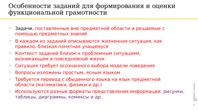 Особенности  заданий  для  формирования  и  оценки функциональной  грамотности Задачи ,  поставленные  вне  предметной  области  и  решаемые  с  помощью предметных  знаний В  каждом  из  заданий  описываются  жизненная  ситуация,  как  правило,  близкая понятная  учащемуся Контекст  заданий  близок  к  проблемным  ситуациям,  возникающим в повседневной  жизни Ситуация  требует  осознанного  выбора  модели  поведения Вопросы  изложены простым,  ясным  языком Требуется перевод  с  обыденного  языка  на  язык  предметной  области (математики,  физики  и  др.) Используются  разные  форматы  представления  информации :  рисунки,  таблицы, диаграммы, комиксы  и  др. Я  Н  Д  Е  К  С  .  У  Ч  Е  Б  Н  И  К  