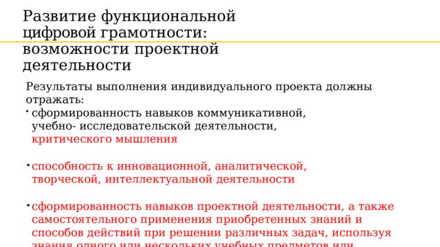 Развитие  функциональной цифровой грамотности: возможности  проектной  деятельности Результаты  выполнения  индивидуального  проекта  должны отражать: сформированность  навыков  коммуникативной,  учебно- исследовательской  деятельности,  критического мышления способность  к  инновационной,  аналитической,  творческой, интеллектуальной  деятельности сформированность  навыков  проектной  деятельности,  а также самостоятельного  применения  приобретенных  знаний  и  способов действий  при  решении  различных  задач,  используя знания  одного  или нескольких учебных  предметов  или предметных областей 