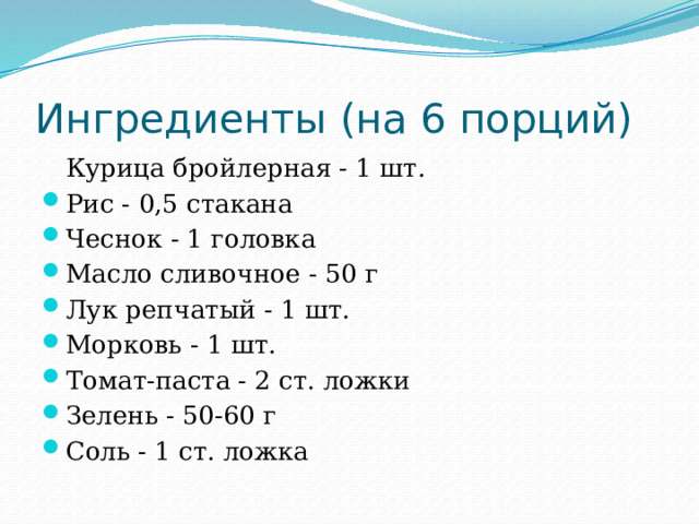Ингредиенты (на 6 порций)  Курица бройлерная - 1 шт. Рис - 0,5 стакана Чеснок - 1 головка Масло сливочное - 50 г Лук репчатый - 1 шт. Морковь - 1 шт. Томат-паста - 2 ст. ложки Зелень - 50-60 г Соль - 1 ст. ложка 