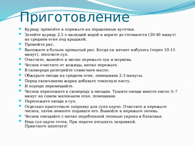 Приготовление Курицу промойте и порежьте на порционные кусочки. Залейте курицу 2,5 л кипящей водой и варите до готовности (30-40 минут) на среднем огне под крышкой. Промойте рис. Выложите в бульон промытый рис. Когда он начнет набухать (через 10-15 минут), посолите суп. Очистите, вымойте и мелко порежьте лук и морковь. Чеснок очистите от кожицы, мелко порежьте. В сковороде разогрейте сливочное масло. Обжарьте овощи на среднем огне, помешивая 2-3 минуты. Перед окончанием жарки добавьте томатную пасту. И хорошо перемешайте. Чеснок переложите в сковороду к овощам. Тушите овощи вместе около 5–7 минут на самом маленьком огне, помешивая. Переложите овощи в суп. Отдельно приготовьте заправку для супа харчо. Очистите и порежьте чеснок, затем немного подавите его. Вымойте и нарежьте зелень. Чеснок смешайте с мелко порубленной зеленью укропа и базилика. Наш суп харчо готов. При подаче посыпать заправкой.  Приятного аппетита! 