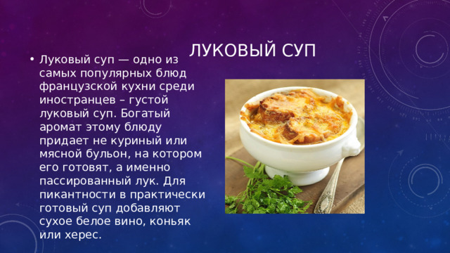  Луковый суп Луковый суп — одно из самых популярных блюд французской кухни среди иностранцев – густой луковый суп. Богатый аромат этому блюду придает не куриный или мясной бульон, на котором его готовят, а именно пассированный лук. Для пикантности в практически готовый суп добавляют сухое белое вино, коньяк или херес. 
