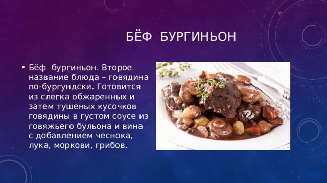 Бёф бургиньон Бёф бургиньон. Второе название блюда – говядина по-бургундски. Готовится из слегка обжаренных и затем тушеных кусочков говядины в густом соусе из говяжьего бульона и вина с добавлением чеснока, лука, моркови, грибов. 
