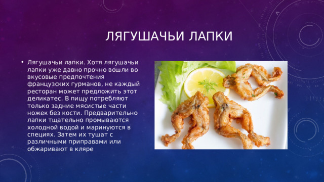  Лягушачьи лапки Лягушачьи лапки. Хотя лягушачьи лапки уже давно прочно вошли во вкусовые предпочтения французских гурманов, не каждый ресторан может предложить этот деликатес. В пищу потребляют только задние мясистые части ножек без кости. Предварительно лапки тщательно промываются холодной водой и маринуются в специях. Затем их тушат с различными приправами или обжаривают в кляре 