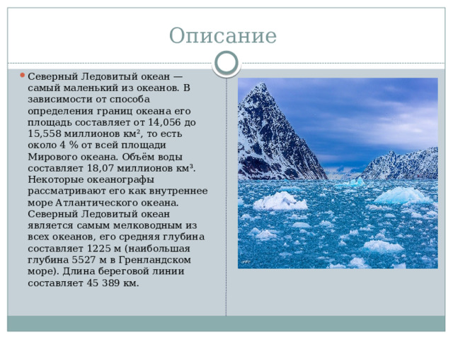 Описание Северный Ледовитый океан — самый маленький из океанов. В зависимости от способа определения границ океана его площадь составляет от 14,056 до 15,558 миллионов км², то есть около 4 % от всей площади Мирового океана. Объём воды составляет 18,07 миллионов км³. Некоторые океанографы рассматривают его как внутреннее море Атлантического океана. Северный Ледовитый океан является самым мелководным из всех океанов, его средняя глубина составляет 1225 м (наибольшая глубина 5527 м в Гренландском море). Длина береговой линии составляет 45 389 км. 