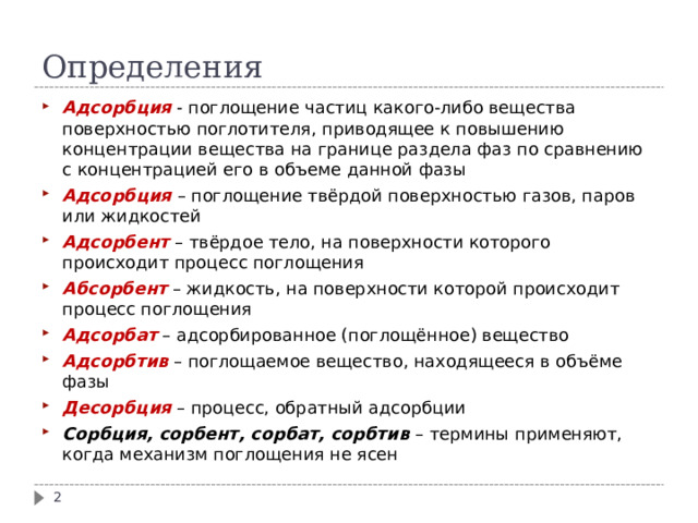 Определения Адсорбция - поглощение частиц какого-либо вещества поверхностью поглотителя, приводящее к повышению концентрации вещества на границе раздела фаз по сравнению с концентрацией его в объеме данной фазы Адсорбция  – поглощение твёрдой поверхностью газов, паров или жидкостей Адсорбент – твёрдое тело, на поверхности которого происходит процесс поглощения Абсорбент – жидкость, на поверхности которой происходит процесс поглощения Адсорбат – адсорбированное (поглощённое) вещество Адсорбтив – поглощаемое вещество, находящееся в объёме фазы Десорбция – процесс, обратный адсорбции Сорбция, сорбент, сорбат, сорбтив – термины применяют, когда механизм поглощения не ясен  