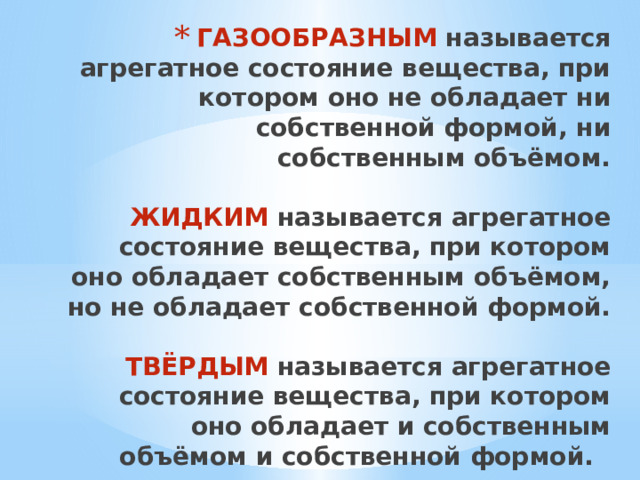 ГАЗООБРАЗНЫМ называется агрегатное состояние вещества, при котором оно не обладает ни собственной формой, ни собственным объёмом.   ЖИДКИМ называется агрегатное состояние вещества, при котором оно обладает собственным объёмом, но не обладает собственной формой.   ТВЁРДЫМ называется агрегатное состояние вещества, при котором оно обладает и собственным объёмом и собственной формой.   