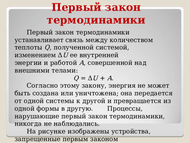 Первый закон термодинамики  Первый закон термодинамики устанавливает связь между количеством теплоты Q , полученной системой, изменением Δ U  ее внутренней энергии и работой A , совершенной над внешними телами:   Q  = Δ U  +  A .  Согласно этому закону, энергия не может быть создана или уничтожена; она передается от одной системы к другой и превращается из одной формы в другую. Процессы, нарушающие первый закон термодинамики, никогда не наблюдались.  На рисунке изображены устройства, запрещенные первым законом термодинамики. 