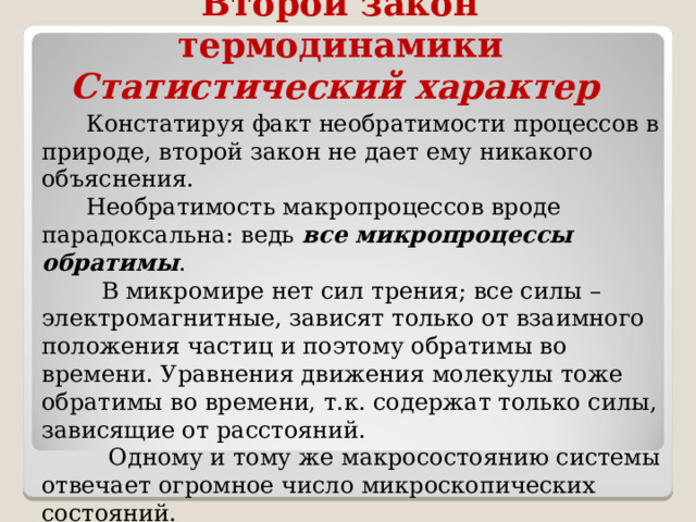 Второй закон термодинамики  Статистический характер  Констатируя факт необратимости процессов в природе, второй закон не дает ему никакого объяснения.  Необратимость макропроцессов вроде парадоксальна: ведь все микропроцессы обратимы .  В микромире нет сил трения; все силы – электромагнитные, зависят только от взаимного положения частиц и поэтому обратимы во времени. Уравнения движения молекулы тоже обратимы во времени, т.к. содержат только силы, зависящие от расстояний.  Одному и тому же макросостоянию системы отвечает огромное число микроскопических состояний.  Переход одной молекулы на место другой – уже изменение микросостояния системы , но это не приводит к изменению макросостояния 