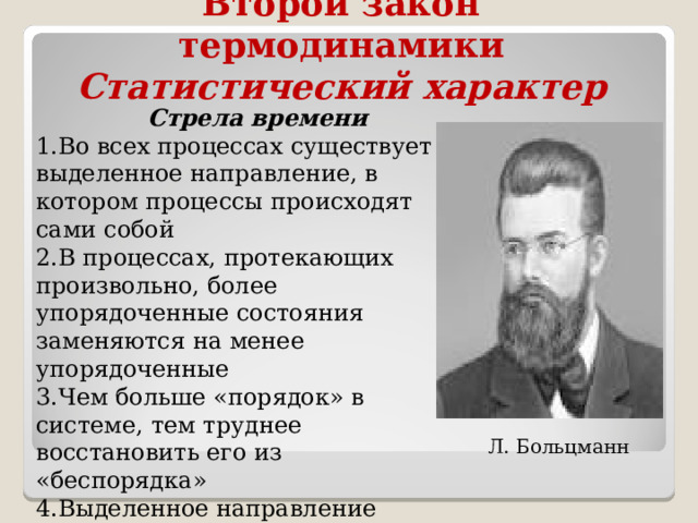 Второй закон термодинамики  Статистический характер  Стрела времени Во всех процессах существует выделенное направление, в котором процессы происходят сами собой В процессах, протекающих произвольно, более упорядоченные состояния заменяются на менее упорядоченные Чем больше «порядок» в системе, тем труднее восстановить его из «беспорядка» Выделенное направление времени, воспринимаемое человеком, связано с направленностью процессов в мире. Л. Больцманн 