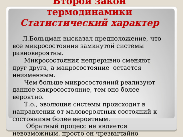Второй закон термодинамики  Статистический характер  Л.Больцман высказал предположение, что все микросостояния замкнутой системы равновероятны.  Микросостояния непрерывно сменяют друг друга, а макросостояние остается неизменным.  Чем больше микросостояний реализуют данное макросостояние, тем оно более вероятно.  Т.о., эволюция системы происходит в направлении от маловероятных состояний к состояниям более вероятным.  Обратный процесс не является невозможным, просто он чрезвычайно маловероятен. 