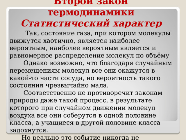 Второй закон термодинамики  Статистический характер  Так, состояние газа, при котором молекулы движутся хаотично, является наиболее вероятным, наиболее вероятным является и равномерное распределение молекул по объёму  Однако возможно, что благодаря случайным перемещениям молекул все они окажутся в какой-то части сосуда, но вероятность такого состояния чрезвычайно мала.  Соответственно не противоречит законам природы даже такой процесс, в результате которого при случайном движении молекул воздуха все они соберутся в одной половине класса, а учащиеся в другой половине класса задохнутся.  Но реально это событие никогда не происходило в прошлом и не произойдёт в будущем. 