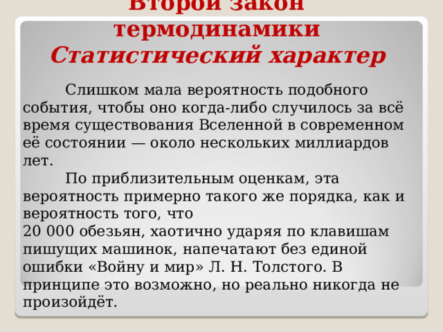 Второй закон термодинамики  Статистический характер  Слишком мала вероятность подобного события, чтобы оно когда-либо случилось за всё время существования Вселенной в современном её состоянии — около нескольких миллиардов лет.  По приблизительным оценкам, эта вероятность примерно такого же порядка, как и вероятность того, что 20 000 обезьян, хаотично ударяя по клавишам пишущих машинок, напечатают без единой ошибки «Войну и мир» Л. Н. Толстого. В принципе это возможно, но реально никогда не произойдёт. 