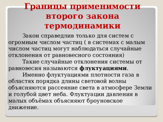 Границы применимости второго закона термодинамики  Закон справедлив только для систем с огромным числом частиц ( в системах с малым числом частиц могут наблюдаться случайные отклонения от равновесного состояния)  Такие случайные отклонения системы от равновесия называются  флуктуациями .  Именно флуктуациями плотности газа в областях порядка длины световой волны объясняются рассеяние света в атмосфере Земли и голубой цвет неба. Флуктуации давления в малых объёмах объясняют броуновское движение. 