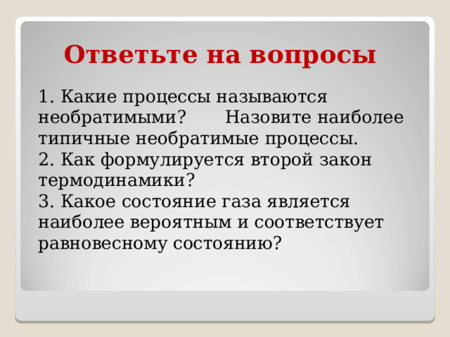 Ответьте на вопросы 1. Какие процессы называются необратимыми? Назовите наиболее типичные необратимые процессы. 2. Как формулируется второй закон термодинамики? 3. Какое состояние газа является наиболее вероятным и соответствует равновесному состоянию? 