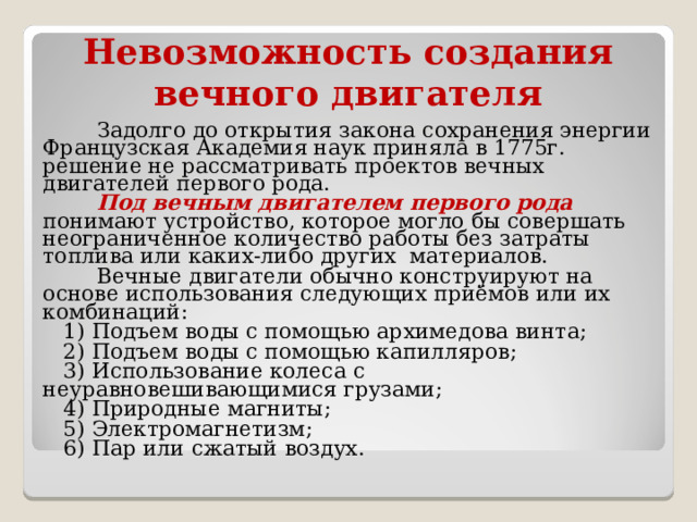 Невозможность создания вечного двигателя  Задолго до открытия закона сохранения энергии Французская Академия наук приняла в 1775г. решение не рассматривать проектов вечных двигателей первого рода.  Под вечным двигателем первого рода понимают устройство, которое могло бы совершать неограниченное количество работы без затраты топлива или каких-либо других материалов.  Вечные двигатели обычно конструируют на основе использования следующих приёмов или их комбинаций:  1) Подъем воды с помощью архимедова винта ;  2) Подъем воды с помощью капилляров ;  3) Использование колеса с неуравновешивающимися грузами ;  4) Природные магниты ;  5) Электромагнетизм ;  6) Пар или сжатый воздух. 