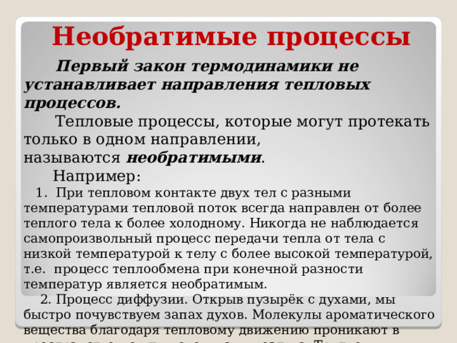 Необратимые процессы  Первый закон термодинамики не устанавливает направления тепловых процессов.  Тепловые процессы, которые могут протекать только в одном направлении, называются  необратимыми .  Например:  1. При тепловом контакте двух тел с разными температурами тепловой поток всегда направлен от более теплого тела к более холодному. Никогда не наблюдается самопроизвольный процесс передачи тепла от тела с низкой температурой к телу с более высокой температурой, т.е. процесс теплообмена при конечной разности температур является необратимым.  2. Процесс диффузии. Открыв пузырёк с духами, мы быстро почувствуем запах духов. Молекулы ароматического вещества благодаря тепловому движению проникают в пространство между молекулами воздуха. Трудно представить, чтобы все они вновь собрались в пузырьке. Все реальные процессы необратимы  