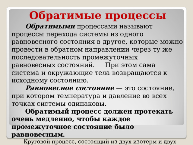 Обратимые процессы  Обратимыми  процессами называют процессы перехода системы из одного равновесного состояния в другое, которые можно провести в обратном направлении через ту же последовательность промежуточных равновесных состояний. При этом сама система и окружающие тела возвращаются к исходному состоянию.  Равновесное состояние  — это состояние, при котором температура и давление во всех точках системы одинаковы.  Обратимый процесс должен протекать очень медленно, чтобы каждое промежуточное состояние было равновесным.  Круговой процесс, состоящий из двух изотерм и двух адиабат (цикл Карно) является единственным обратимым круговым процессом, при котором рабочее тело приводится в тепловой контакт только с двумя тепловыми резервуарами. Все остальные круговые процессы, проводимые с двумя тепловыми резервуарами, необратимы. 