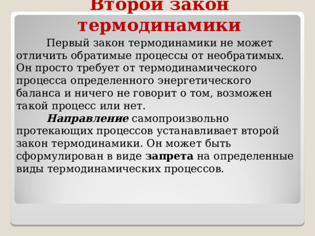 Второй закон термодинамики  Первый закон термодинамики не может отличить обратимые процессы от необратимых. Он просто требует от термодинамического процесса определенного энергетического баланса и ничего не говорит о том, возможен такой процесс или нет.  Направление самопроизвольно протекающих процессов устанавливает второй закон термодинамики. Он может быть сформулирован в виде  запрета  на определенные виды термодинамических процессов. 