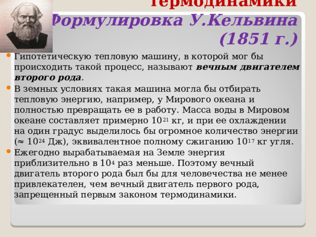 Второй закон термодинамики  Формулировка У.Кельвина (1851 г.) Гипотетическую тепловую машину, в которой мог бы происходить такой процесс, называют  вечным двигателем второго рода . В земных условиях такая машина могла бы отбирать тепловую энергию, например, у Мирового океана и полностью превращать ее в работу. Масса воды в Мировом океане составляет примерно 10 21  кг, и при ее охлаждении на один градус выделилось бы огромное количество энергии (≈ 10 24  Дж), эквивалентное полному сжиганию 10 17  кг угля. Ежегодно вырабатываемая на Земле энергия приблизительно в 10 4  раз меньше. Поэтому вечный двигатель второго рода был бы для человечества не менее привлекателен, чем вечный двигатель первого рода, запрещенный первым законом термодинамики.  
