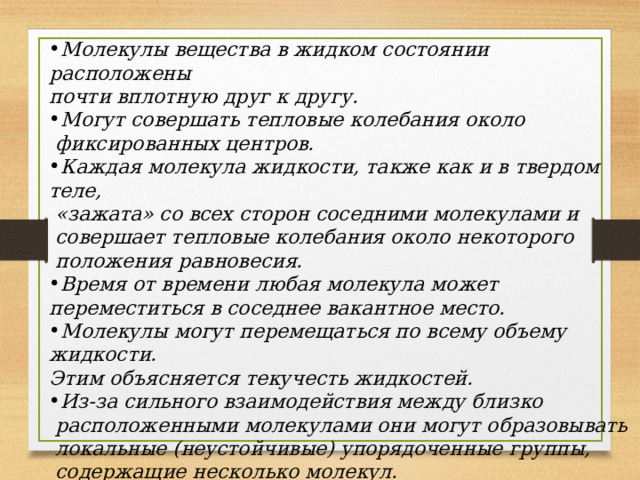 Молекулы вещества в жидком состоянии расположены почти вплотную друг к другу. Могут совершать тепловые колебания около  фиксированных центров. Каждая молекула жидкости, также как и в твердом теле,  «зажата» со всех сторон соседними молекулами и  совершает тепловые колебания около некоторого  положения равновесия. Время от времени любая молекула может переместиться в соседнее вакантное место. Молекулы могут перемещаться по всему объему жидкости. Этим объясняется текучесть жидкостей. Из-за сильного взаимодействия между близко  расположенными молекулами они могут образовывать  локальные (неустойчивые) упорядоченные группы,  содержащие несколько молекул.  Это явление называется ближним порядком.  